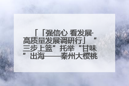「强信心 看发展·高质量发展调研行」“三步上篮”托举“甘味”出海——秦州大樱桃高质量发展动作分解