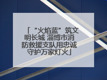 “火焰蓝”筑文明长城 淄博市消防救援支队用忠诚守护万家灯火