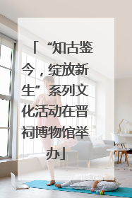 “知古鉴今，绽放新生”系列文化活动在晋祠博物馆举办