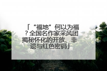“福地”何以为福？全国名作家采风团揭秘怀化的开放、非遗与红色密码