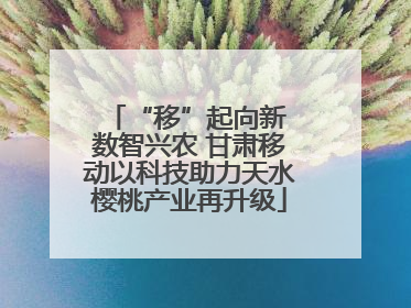 “移”起向新 数智兴农 甘肃移动以科技助力天水樱桃产业再升级
