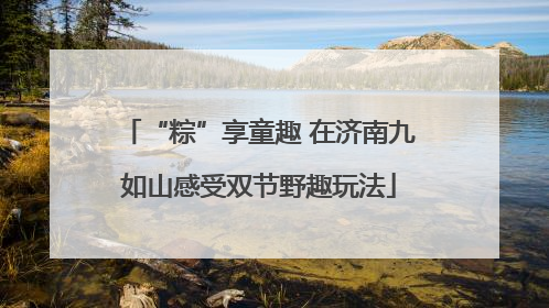 “粽”享童趣 在济南九如山感受双节野趣玩法