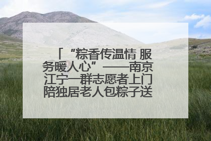 “粽香传温情 服务暖人心”——南京江宁一群志愿者上门陪独居老人包粽子送去节日的欢乐