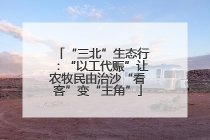 “三北”生态行：“以工代赈”让农牧民由治沙“看客”变“主角”