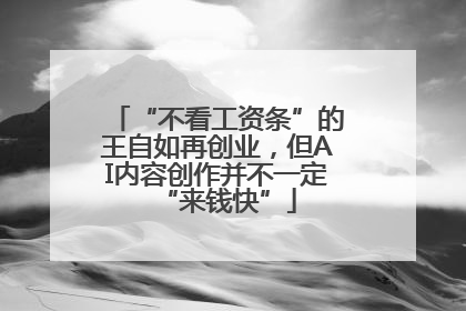 “不看工资条”的王自如再创业，但AI内容创作并不一定“来钱快”