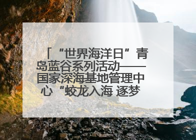 “世界海洋日”青岛蓝谷系列活动——国家深海基地管理中心“蛟龙入海 逐梦深蓝”主题开放日活动成功举办