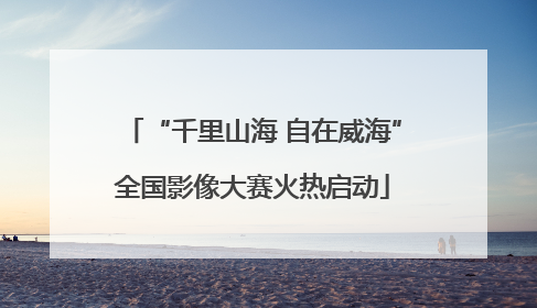 “千里山海 自在威海”全国影像大赛火热启动
