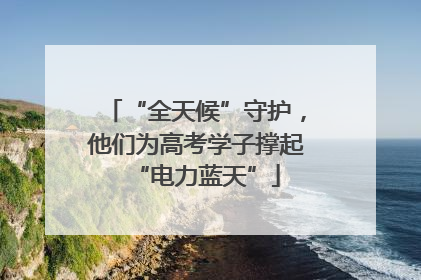 “全天候”守护，他们为高考学子撑起“电力蓝天”