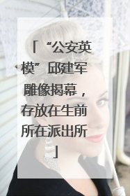“公安英模”邱建军雕像揭幕，存放在生前所在派出所