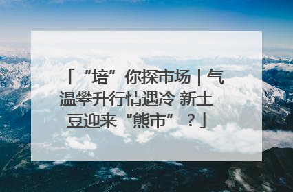 “培”你探市场｜气温攀升行情遇冷 新土豆迎来“熊市”？