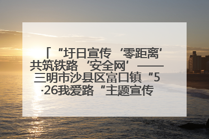 “圩日宣传‘零距离’共筑铁路‘安全网’——三明市沙县区富口镇“5·26我爱路“主题宣传活动成效显著