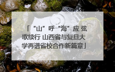 “山”呼“海”应 弦歌续行 山西省与复旦大学再谱省校合作新篇章