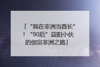 “我在非洲当酋长”！“90后”益阳小伙的创富非洲之路