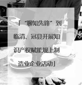 “聊知先锋”到临清、冠县开展知识产权赋能规上制造业企业活动