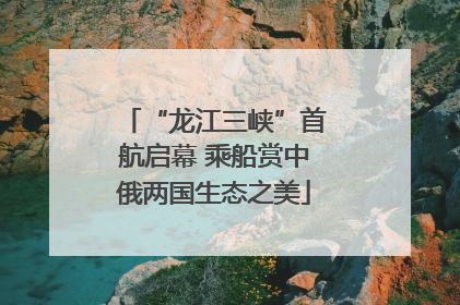 “龙江三峡”首航启幕 乘船赏中俄两国生态之美