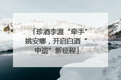 珍酒李渡“牵手”姚安娜，开启白酒“申遗”新征程