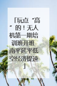 玩点“高”的！无人机第一期培训班开班 南平延平低空经济提速