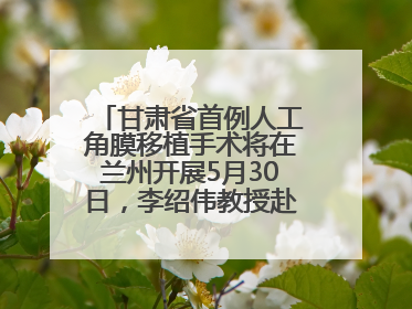 甘肃省首例人工角膜移植手术将在兰州开展5月30日，李绍伟教授赴兰亲自主刀，开启角膜盲患者复明新纪元