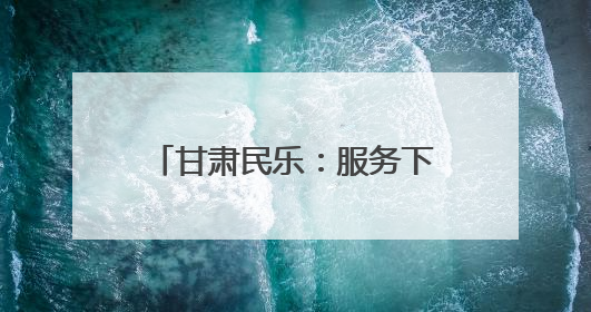 甘肃民乐：服务下沉“零距离” 为民服务“增温度”