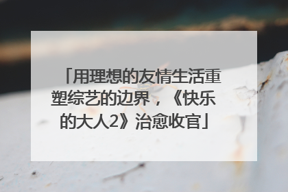 用理想的友情生活重塑综艺的边界，《快乐的大人2》治愈收官