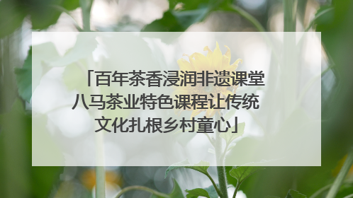 百年茶香浸润非遗课堂八马茶业特色课程让传统文化扎根乡村童心