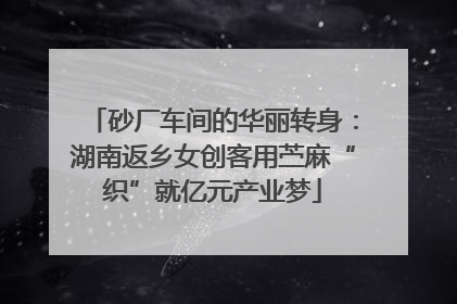 砂厂车间的华丽转身：湖南返乡女创客用苎麻“织”就亿元产业梦