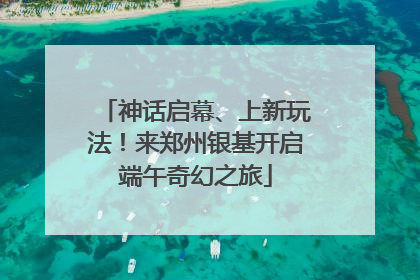 神话启幕、上新玩法！来郑州银基开启端午奇幻之旅