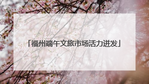 福州端午文旅市场活力迸发