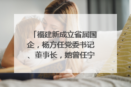 福建新成立省属国企，杨方任党委书记、董事长，她曾任宁德市委副书记｜张田怡已任县委副书记、县政府党组书记