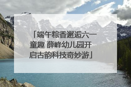 端午粽香邂逅六一童趣 薛峰幼儿园开启古韵科技奇妙游