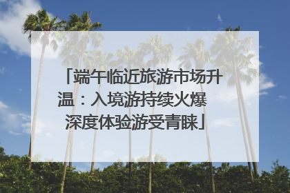 端午临近旅游市场升温：入境游持续火爆 深度体验游受青睐