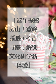 端午探秘房山！登峰揽胜+考古寻踪，解锁文化研学新体验
