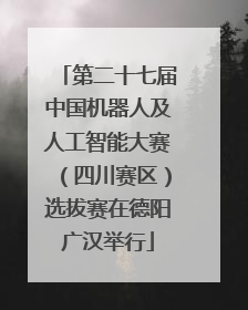 第二十七届中国机器人及人工智能大赛（四川赛区）选拔赛在德阳广汉举行