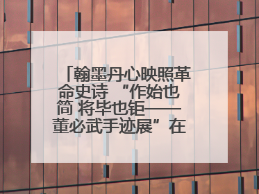 翰墨丹心映照革命史诗 “作始也简 将毕也钜——董必武手迹展”在福州开幕