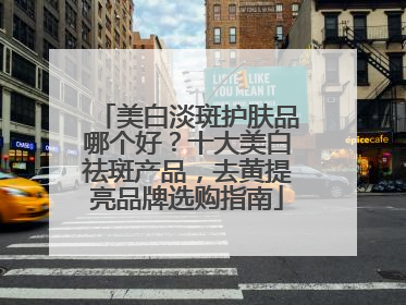 美白淡斑护肤品哪个好？十大美白祛斑产品，去黄提亮品牌选购指南