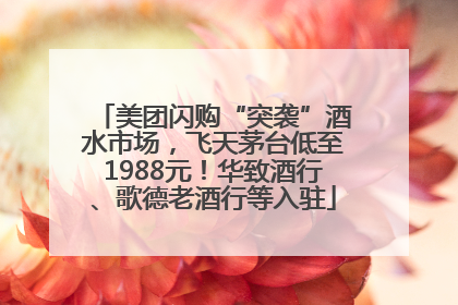 美团闪购“突袭”酒水市场，飞天茅台低至1988元！华致酒行、歌德老酒行等入驻