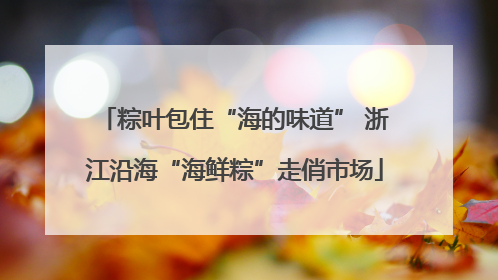 粽叶包住“海的味道” 浙江沿海“海鲜粽”走俏市场