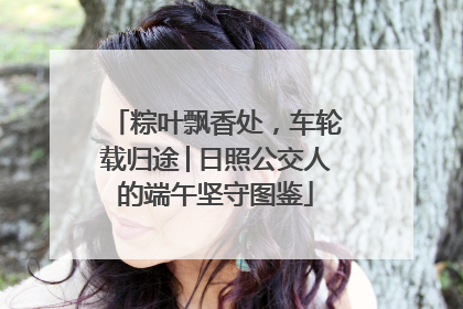 粽叶飘香处，车轮载归途│日照公交人的端午坚守图鉴
