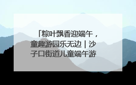 粽叶飘香迎端午，童趣游园乐无边｜沙子口街道儿童端午游园活动圆满落幕