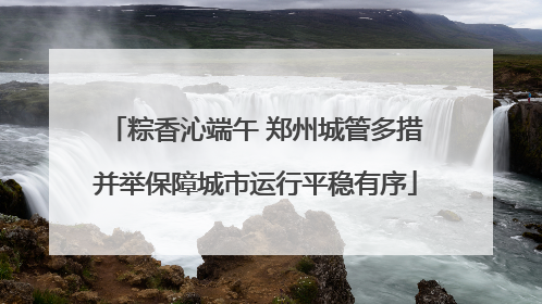 粽香沁端午 郑州城管多措并举保障城市运行平稳有序