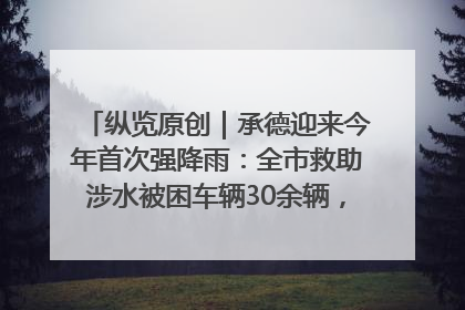 纵览原创｜承德迎来今年首次强降雨：全市救助涉水被困车辆30余辆，8日晚市区已无积水路段，交通恢复畅通