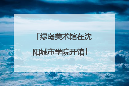 绿岛美术馆在沈阳城市学院开馆