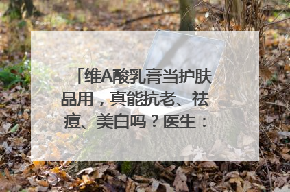 维A酸乳膏当护肤品用，真能抗老、祛痘、美白吗？医生：不建议长期使用