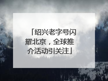 绍兴老字号闪耀北京，全球推介活动引关注