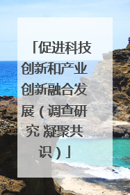 促进科技创新和产业创新融合发展（调查研究 凝聚共识）
