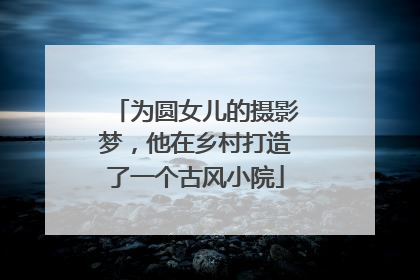为圆女儿的摄影梦，他在乡村打造了一个古风小院