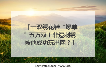 一双绣花鞋“爆单”五万双！非遗刺绣被他成功玩出圈？