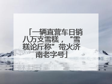 一辆直营车日销八万支雪糕，“雪糕论斤称”带火济南老字号