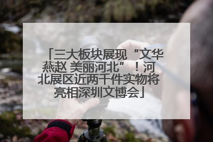 三大板块展现“文华燕赵 美丽河北”！河北展区近两千件实物将亮相深圳文博会