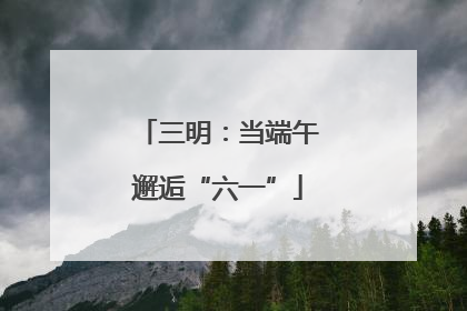 三明：当端午邂逅“六一”